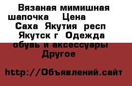 Вязаная мимишная шапочка  › Цена ­ 1 000 - Саха (Якутия) респ., Якутск г. Одежда, обувь и аксессуары » Другое   